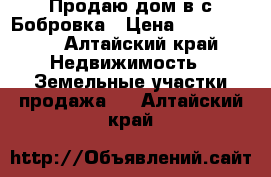 Продаю дом в с.Бобровка › Цена ­ 1 800 000 - Алтайский край Недвижимость » Земельные участки продажа   . Алтайский край